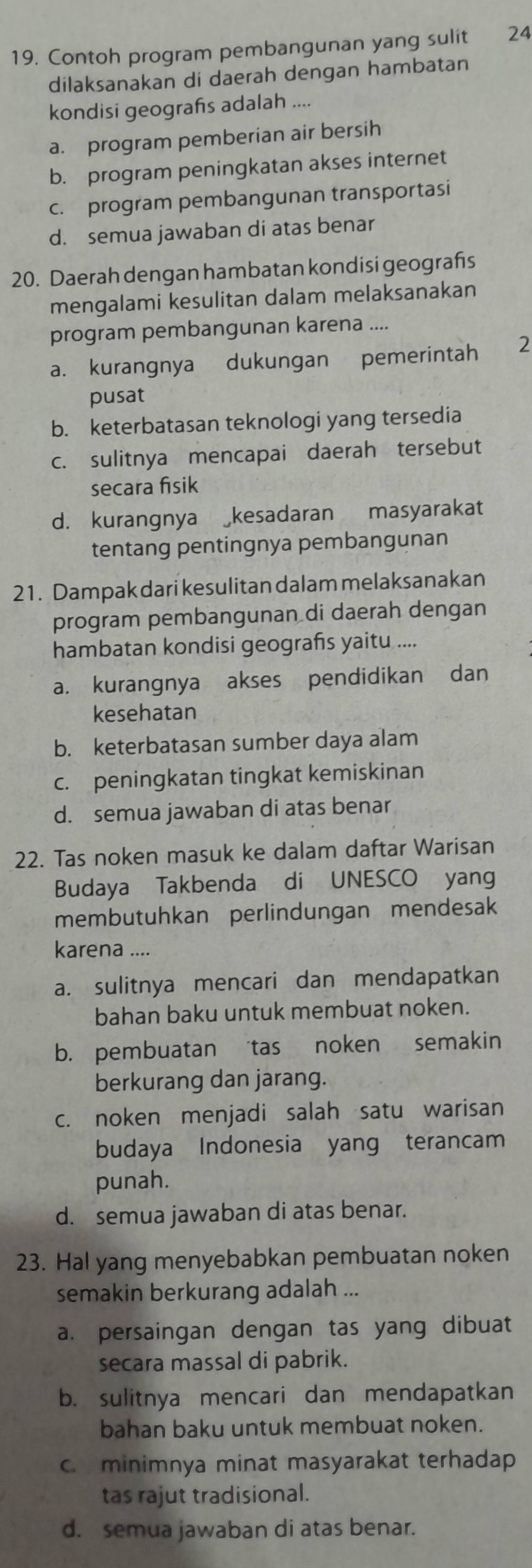 Contoh program pembangunan yang sulit 24
dilaksanakan di daerah dengan hambatan
kondisi geografs adalah ....
a. program pemberian air bersih
b. program peningkatan akses internet
c. program pembangunan transportasi
d. semua jawaban di atas benar
20. Daerah dengan hambatan kondisi geografs
mengalami kesulitan dalam melaksanakan
program pembangunan karena ....
a. kurangnya dukungan pemerintah 2
pusat
b. keterbatasan teknologi yang tersedia
c. sulitnya mencapai daerah tersebut
secara fisik
d. kurangnya kesadaran masyarakat
tentang pentingnya pembangunan
21. Dampak dari kesulitan dalam melaksanakan
program pembangunan di daerah dengan
hambatan kondisi geografs yaitu ....
a. kurangnya akses pendidikan dan
kesehatan
b. keterbatasan sumber daya alam
c. peningkatan tingkat kemiskinan
d. semua jawaban di atas benar
22. Tas noken masuk ke dalam daftar Warisan
Budaya Takbenda di UNESCO yang
membutuhkan perlindungan mendesak
karena ....
a. sulitnya mencari dan mendapatkan
bahan baku untuk membuat noken.
b. pembuatan tas noken semakin
berkurang dan jarang.
c. noken menjadi salah satu warisan
budaya Indonesia yang terancam
punah.
d. semua jawaban di atas benar.
23. Hal yang menyebabkan pembuatan noken
semakin berkurang adalah ...
a. persaingan dengan tas yang dibuat
secara massal di pabrik.
b. sulitnya mencari dan mendapatkan
bahan baku untuk membuat noken.
c. minimnya minat masyarakat terhadap
tas rajut tradisional.
d. semua jawaban di atas benar.