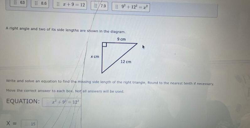 63 :: 8.6;: x+9=12 7.9;: 9^2+12^2=x^2
A right angle and two of its side lengths are shown in the diagram. 
Write and solve an equation to find the missing side length of the right triangle, Round to the nearest tenth if necessary. 
Move the correct answer to each box. Not all answers will be used. 
EQUATION: x^2+9^2=12^2
X= 15