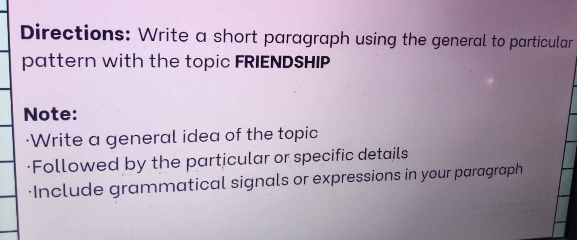 Directions: Write a short paragraph using the general to particular 
pattern with the topic FRIENDSHIP 
Note: 
·Write a general idea of the topic 
·Followed by the particular or specific details 
Include grammatical signals or expressions in your paragraph