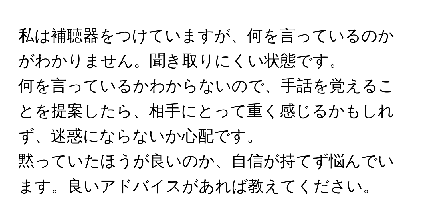 私は補聴器をつけていますが、何を言っているのかがわかりません。聞き取りにくい状態です。  
何を言っているかわからないので、手話を覚えることを提案したら、相手にとって重く感じるかもしれず、迷惑にならないか心配です。  
黙っていたほうが良いのか、自信が持てず悩んでいます。良いアドバイスがあれば教えてください。