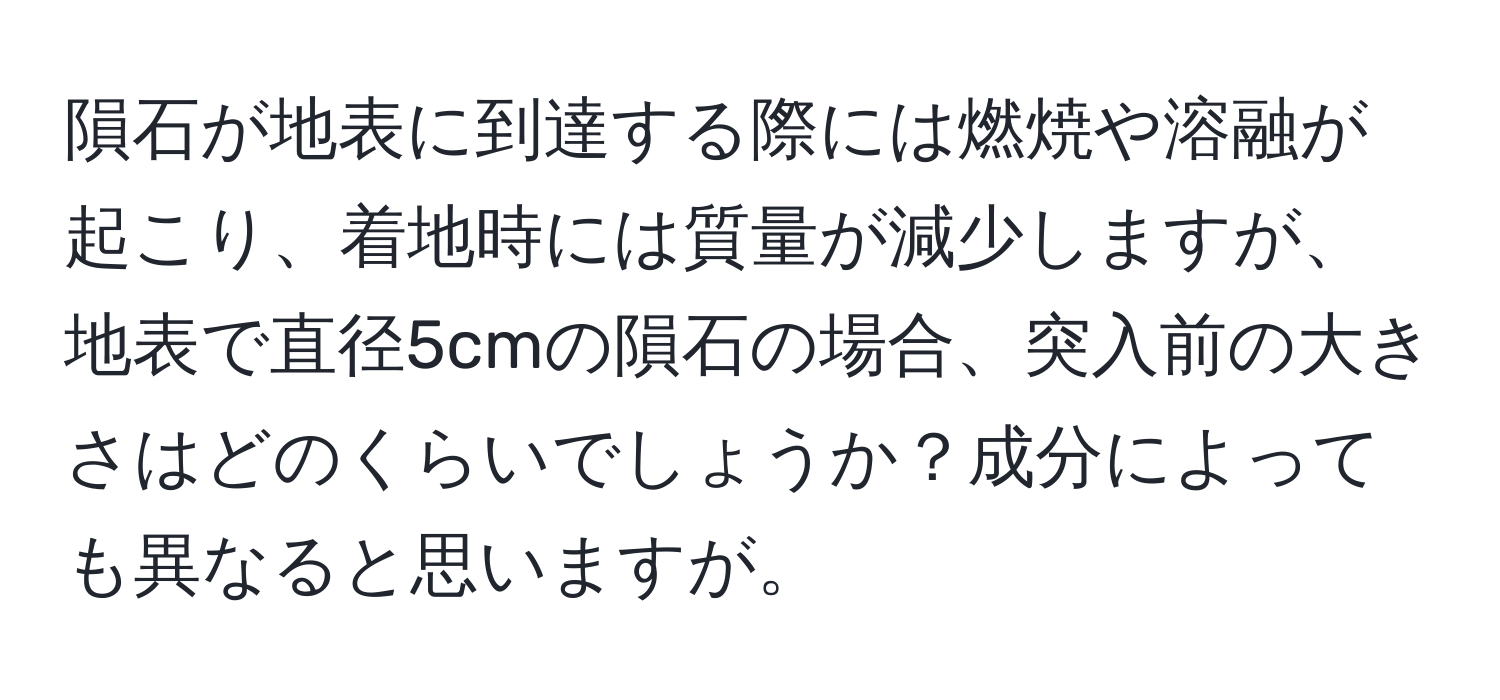 隕石が地表に到達する際には燃焼や溶融が起こり、着地時には質量が減少しますが、地表で直径5cmの隕石の場合、突入前の大きさはどのくらいでしょうか？成分によっても異なると思いますが。