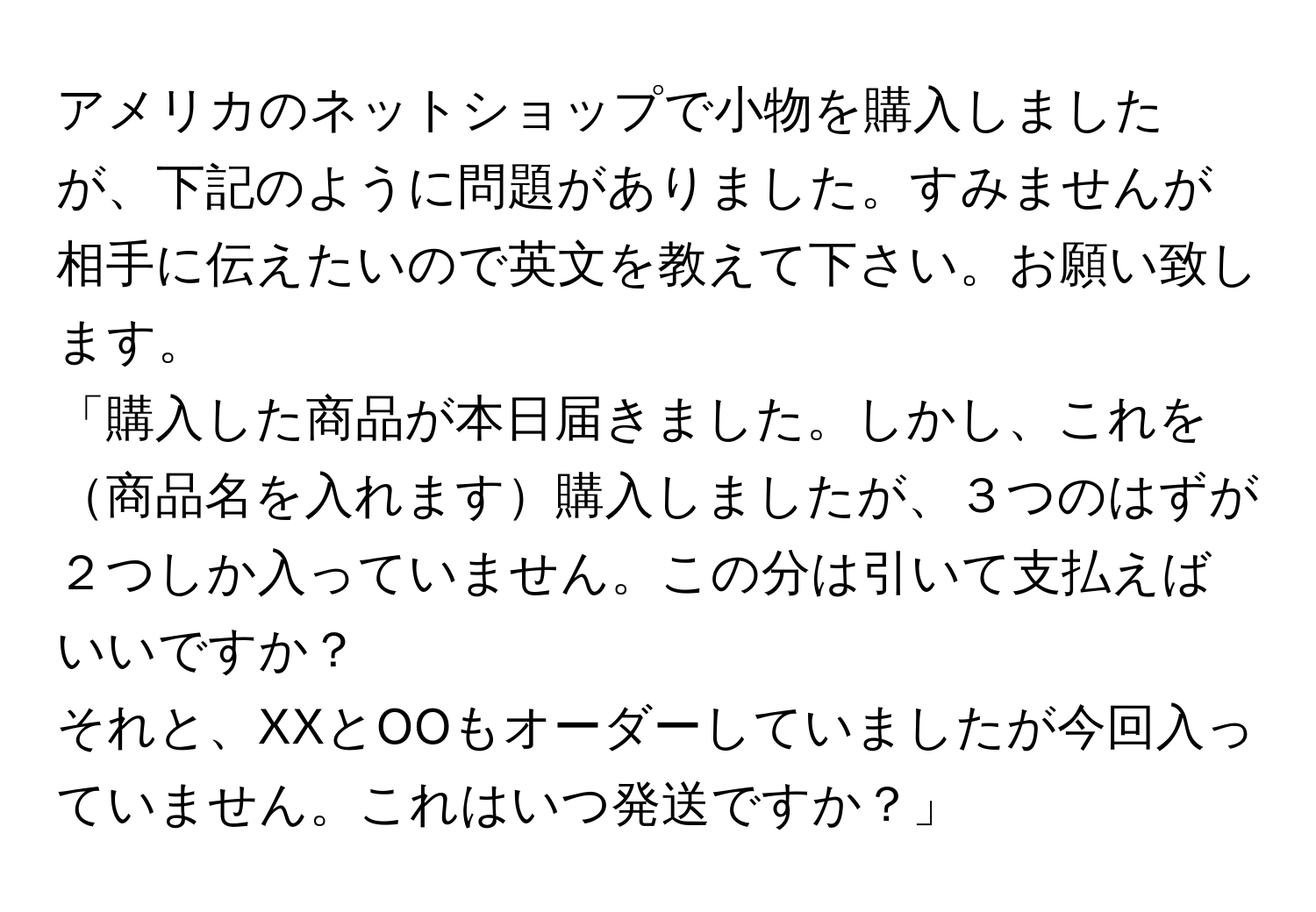 アメリカのネットショップで小物を購入しましたが、下記のように問題がありました。すみませんが相手に伝えたいので英文を教えて下さい。お願い致します。

「購入した商品が本日届きました。しかし、これを商品名を入れます購入しましたが、３つのはずが２つしか入っていません。この分は引いて支払えばいいですか？

それと、XXとOOもオーダーしていましたが今回入っていません。これはいつ発送ですか？」