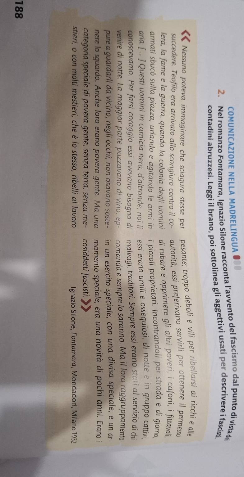 COMUNICAZIONE NELLA MADRELINGUA
2. Nel romanzo Fontamara, Ignazio Silone racconta l’avvento del fascismo dal punto di vista de
contadini abruzzesi. Leggi il brano, poi sottolinea gli aggettivi usati per descrivere i fascisti.
Nessuno poteva immaginare che sciagura stesse per pesante; troppo deboli e vili per ribellarsi ai ricchi e alle
succedere. Teofilo era arrivato allo scongiuro contro il co- autorità, essi preferivano servirli per ottenere il permesso
lera, la fame e la guerra, quando la colonia degli uomini di rubare e opprimere gli altri poveri, i cafoni, i fittavoli,
armati sbucò sulla piazza, urlando e agitando le armi in i piccoli proprietari. Incontrandoli per strada e di giorno,
aria. [ ... ] Questi uomini in camicia nera, d’altronde, noi li essi erano umili e ossequiosi, di notte e in gruppo cattívi,
conoscevamo. Per farsi coraggio essi avevano bisogno di malvagi, traditori. Sempre essi erano stati al servizio di chi
venire di notte. La maggior parte puzzavano di vino, ep- comanda e sempre lo saranno. Ma il loro raggruppamento
pure a guardarli da vicino, negli occhi, non osavano soste- in un esercito speciale, con una divisa speciale, e un ar-
nere lo sguardo. Anche loro erano povera gente. Ma una mamento speciale, era una novità di pochi anni. Erano i
categoria speciale di povera gente, senza terra, senza me- cosiddetti fascisti.
stieri, o con molti mestieri, che è lo stesso, ribelli al lavoro Ignazio Silone, Fontamara, Mondadori, Milano 1932
188