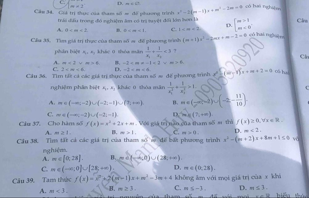 C. beginarrayl m!= 1 m!= 2endarray. .
D. m∈ varnothing .
Câu 34. Giá trị thực của tham số m đế phương trình x^2-2(m-1)x+m^2-2m=0 có hai nghiệm
trái đấu trong đó nghiệm âm có trị tuyệt đối lớn hơn là
A. 0 B. 0 C. 1
D. beginarrayl m>1 m<0endarray. .
Câu
Câu 35. Tìm giá trị thực của tham số m để phương trình (m+1)x^2-2mx+m-2=0 có hai nghiệm
phân biệt x_1,x_2 khác 0 thỏa mãn frac 1x_1+frac 1x_2<3</tex> ?
Câu
A. m<2vee m>6. B. -2 <2vee m>6.
C. 2 D. -2
Câu 36. Tìm tất cả các giá trị thực của tham số m để phương trình x^2-(m-1)x+m+2=0 có hai
nghiệm phân biệt x_1,x_2 khác 0 thỏa mãn frac 1(x_1)^2+frac 1(x_2)^2>1. C
A. m∈ (-∈fty ;-2)∪ (-2;-1)∪ (7;+∈fty ). B. m∈ (-∈fty ,-2)∪ (-2;- 11/10 ).
C. m∈ (-∈fty ;-2)∪ (-2;-1). D. m∈ (7;+∈fty ).
Câu 37. Cho hàm số f(x)=x^2+2x+m.  Với giá trị nào của tham số m thì f(x)≥ 0,forall x∈ R.
A. m≥ 1. B. m>1. C. m>0.
D. m<2.
Câu 38. Tìm tất cả các giá trị của tham số m để bất phương trình x^2-(m+2)x+8m+1≤ 0 vô
nghiệm.
A. m∈ [0;28]. B. m∈ (-∈fty ;0)∪ (28;+∈fty ).
D.
C. m∈ (-∈fty ;0]∪ [28;+∈fty ). m∈ (0;28).
Câu 39. Tam thức f(x)=x^2+2(m-1)x+m^2-3m+4 không âm với mọi giá trị của x khi
B. m≥ 3. C. m≤ -3. D. m≤ 3.
A. m<3. biểu thức
quên của tham cwidehat O 42' V ới moi x∈ R