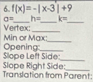 f(x)=-|x-3|+9
a= _ h= _ k= _ 
Vertex:_ 
Min or Max:_ 
Opening:_ 
Slope Left Side:_ 
Slope Right Side:_ 
Translation from Parent: