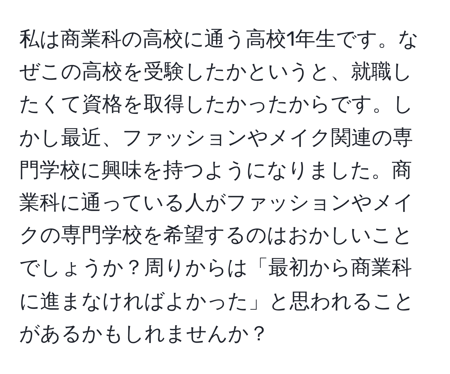 私は商業科の高校に通う高校1年生です。なぜこの高校を受験したかというと、就職したくて資格を取得したかったからです。しかし最近、ファッションやメイク関連の専門学校に興味を持つようになりました。商業科に通っている人がファッションやメイクの専門学校を希望するのはおかしいことでしょうか？周りからは「最初から商業科に進まなければよかった」と思われることがあるかもしれませんか？