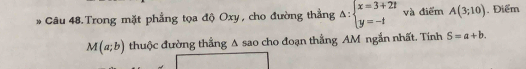 » Câu 48. Trong mặt phẳng tọa độ Oxy , cho đường thẳng △ :beginarrayl x=3+2t y=-tendarray. và điểm A(3;10). Điểm
M(a;b) thuộc đường thắng Δ sao cho đoạn thẳng AM ngắn nhất. Tính S=a+b.