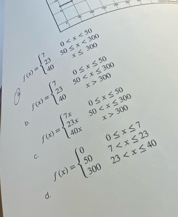 me to
f(x)=beginarrayl 70 <300 40x≤ 300endarray.
a f(x)=beginarrayl 70≤ x≤ 50 2350 300endarray.
b. f(x)=beginarrayl 7x0≤ x≤ 50 23x50 300endarray.
C. f(x)=beginarrayl 00≤ x≤ 7 507
d.