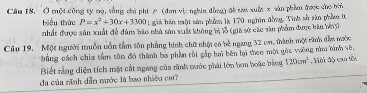 Ở một công ty nọ, tổng chi phí (đơn vị: nghìn đồng) đề sản xuất x sản phẩm được cho bởi 
biểu thức P=x^2+30x+3300; giá bán một sản phẩm là 170 nghìn đồng. Tính số sản phẩm ít 
nhất được sản xuất đề đảm bảo nhà sản xuất không bị lỗ (giả sử các sản phẩm được bán hết)? 
Câu 19. Một người muốn uốn tấm tôn phẳng hình chữ nhật có bề ngang 32 cm, thành một rãnh dẫn nước 
bằng cách chia tấm tôn đó thành ba phần rồi gấp hai bên lại theo một góc vuông như hình vẽ. 
Biết rằng diện tích mặt cắt ngang của rãnh nước phải lớn hơn hoặc bằng 120cm^2. Hỏi độ cao tối 
đa của rãnh dẫn nước là bao nhiêu cm?