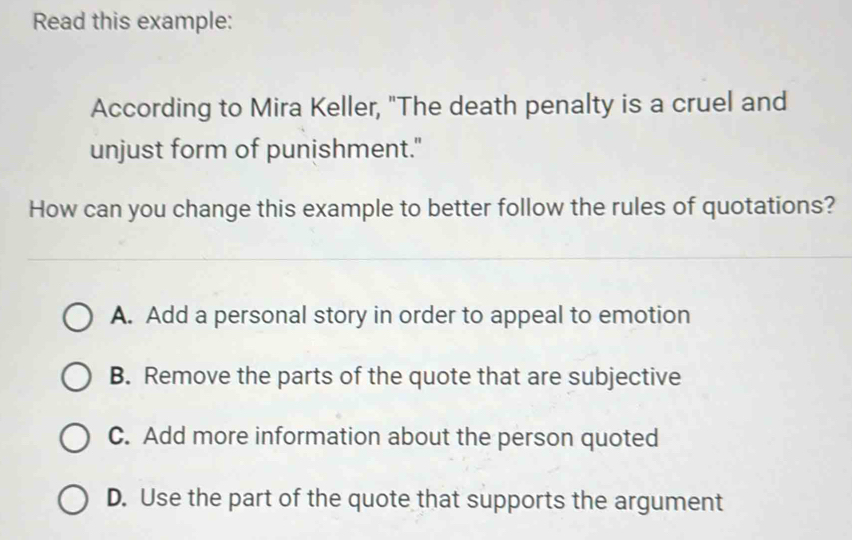 Read this example:
According to Mira Keller, "The death penalty is a cruel and
unjust form of punishment."
How can you change this example to better follow the rules of quotations?
A. Add a personal story in order to appeal to emotion
B. Remove the parts of the quote that are subjective
C. Add more information about the person quoted
D. Use the part of the quote that supports the argument