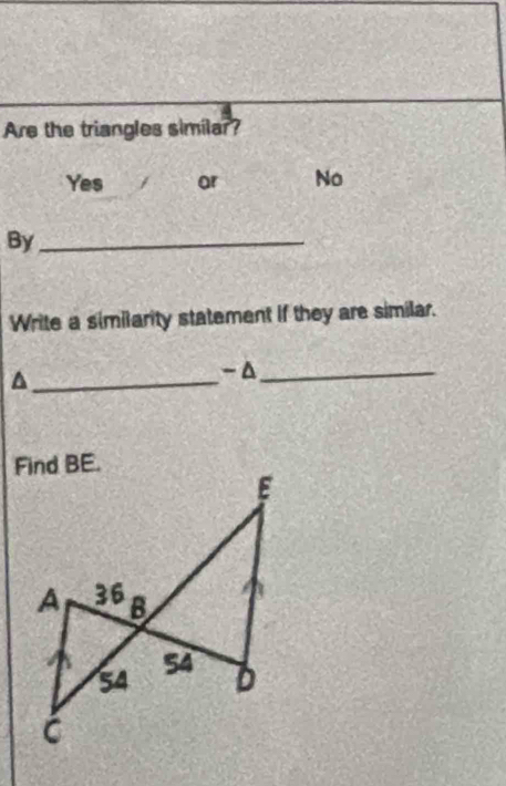 Are the triangles similar?
Yes / ar No
By_
Write a similarity statement if they are similar.
_
-Δ_
Find BE.
E
A 36 B
54 54
D
C