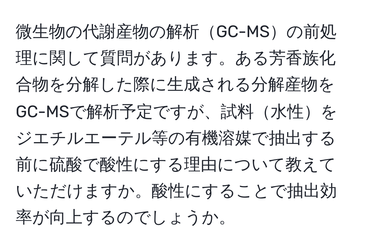 微生物の代謝産物の解析GC-MSの前処理に関して質問があります。ある芳香族化合物を分解した際に生成される分解産物をGC-MSで解析予定ですが、試料水性をジエチルエーテル等の有機溶媒で抽出する前に硫酸で酸性にする理由について教えていただけますか。酸性にすることで抽出効率が向上するのでしょうか。