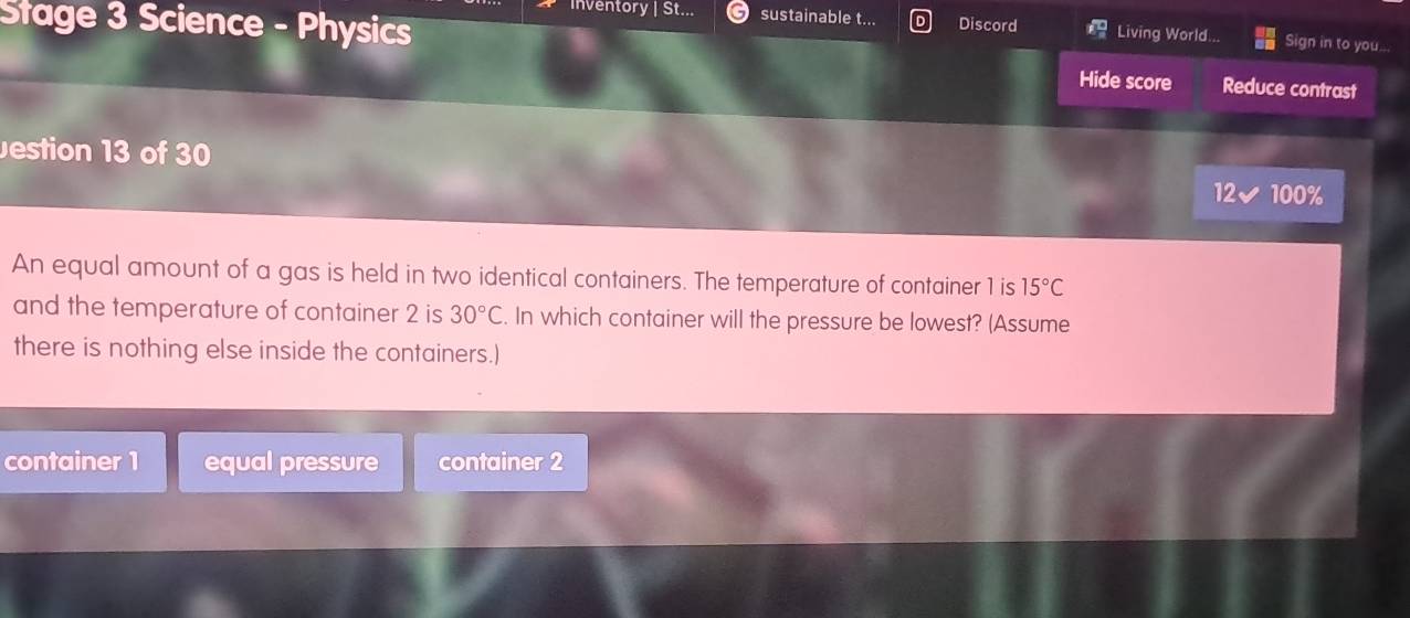 Inventory | St... sustainable t... 
Stage 3 Science - Physics Discord Living World... Sign in to you... 
Hide score Reduce contrast 
estion 13 of 30 12 ✔ 100%
An equal amount of a gas is held in two identical containers. The temperature of container 1 is 15°C
and the temperature of container 2 is 30°C. In which container will the pressure be lowest? (Assume 
there is nothing else inside the containers.) 
container 1 equal pressure container 2