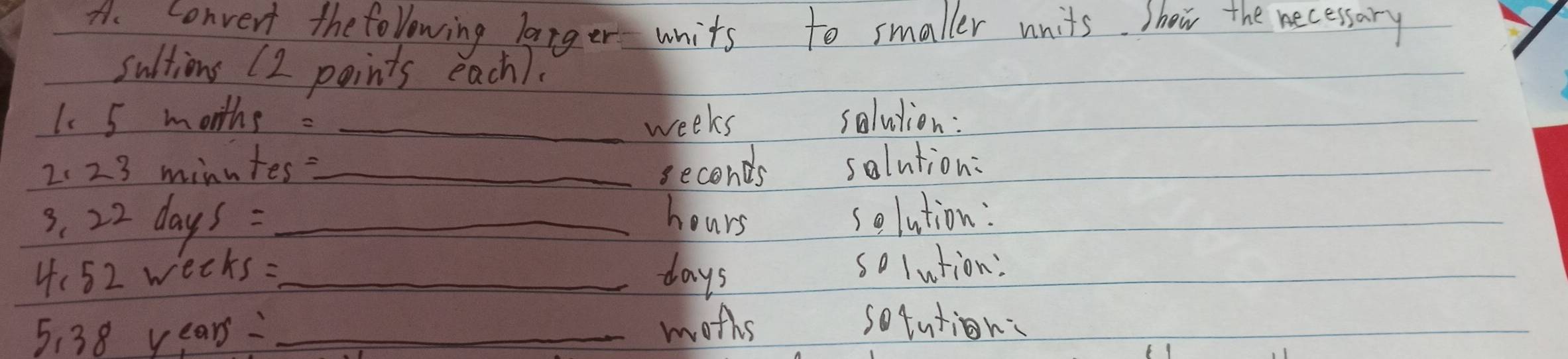 convert the folowing langer units to smaller units. shew the necessary 
sultions (2 points each). 
1. 5 months : _ weeks solution: 
2. 23 minutes?_ solution:
seconds
s. 22 day 6S= _ hours solution: 
4: 52 wè ∠ KS _ days solution: 
5: 38 years _ 
moths sotution: