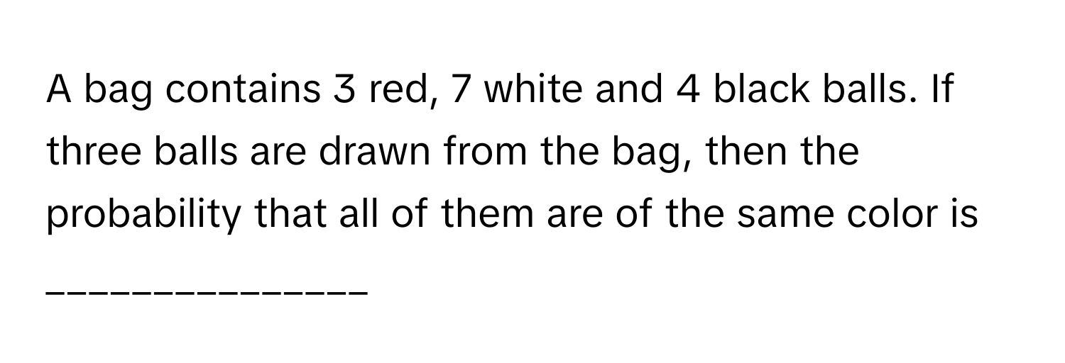 A bag contains 3 red, 7 white and 4 black balls. If three balls are drawn from the bag, then the probability that all of them are of the same color is _______________