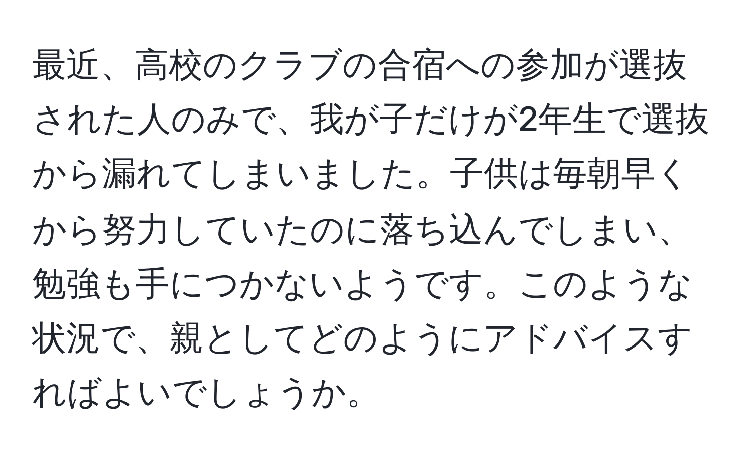 最近、高校のクラブの合宿への参加が選抜された人のみで、我が子だけが2年生で選抜から漏れてしまいました。子供は毎朝早くから努力していたのに落ち込んでしまい、勉強も手につかないようです。このような状況で、親としてどのようにアドバイスすればよいでしょうか。