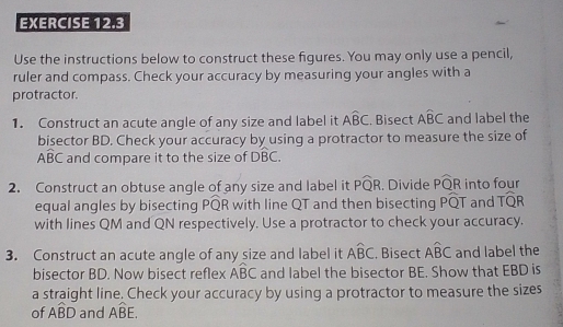 Use the instructions below to construct these figures. You may only use a pencil, 
ruler and compass. Check your accuracy by measuring your angles with a 
protractor. 
1. Construct an acute angle of any size and label it Awidehat BC. Bisect Awidehat BC and label the 
bisector BD. Check your accuracy by using a protractor to measure the size of
Awidehat BC and compare it to the size of Dwidehat BC. 
2. Construct an obtuse angle of any size and label it Pwidehat QR. Divide Pwidehat QR into four 
equal angles by bisecting PQR with line QT and then bisecting Pwidehat QT and Twidehat QR
with lines QM and QN respectively. Use a protractor to check your accuracy. 
3. Construct an acute angle of any size and label it Awidehat BC. Bisect Awidehat BC and label the 
bisector BD. Now bisect reflex widehat ABC and label the bisector BE. Show that EBD is 
a straight line. Check your accuracy by using a protractor to measure the sizes 
of Awidehat BD and Awidehat BE.