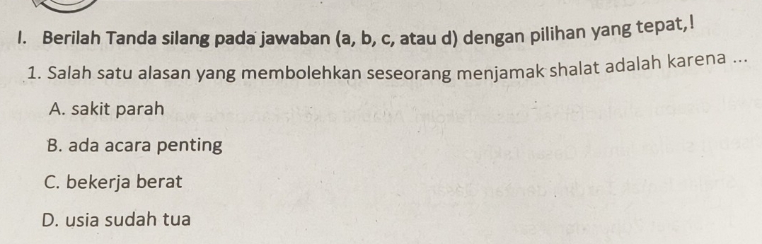 Berilah Tanda silang pada jawaban (a, b, c, atau d) dengan pilihan yang tepat,!
1. Salah satu alasan yang membolehkan seseorang menjamak shalat adalah karena ...
A. sakit parah
B. ada acara penting
C. bekerja berat
D. usia sudah tua