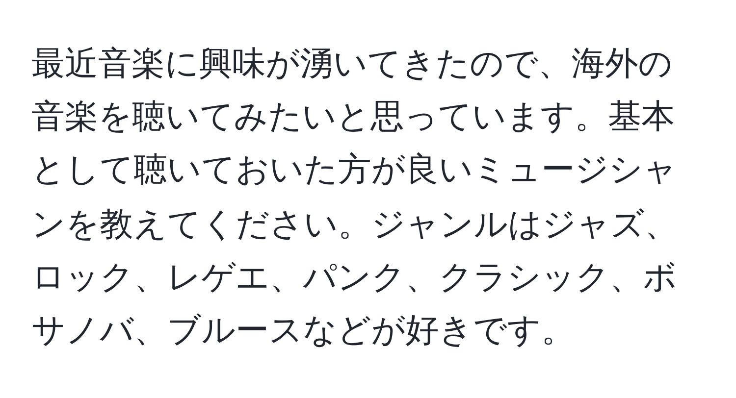 最近音楽に興味が湧いてきたので、海外の音楽を聴いてみたいと思っています。基本として聴いておいた方が良いミュージシャンを教えてください。ジャンルはジャズ、ロック、レゲエ、パンク、クラシック、ボサノバ、ブルースなどが好きです。