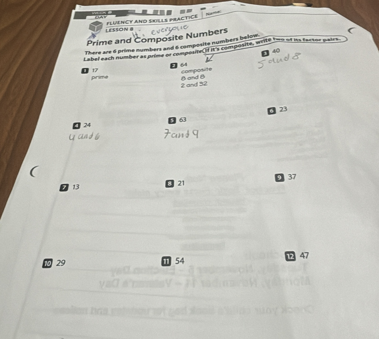 Name: 
DAY 
FLUENCY AND SKILLS PRACTICE 
LESSON 8 
Prime and Composite Numbers 
There are 6 prime numbers and 6 composite numbers below. 
Label each number as prime or composite(If it's composite, write two of its factor pairs
3 40
2 64
17
composite 
prime 8 and 8
2 and 32
6 23
5 63
24
8 21 9 37
7 13
12 47
10 29 π 54