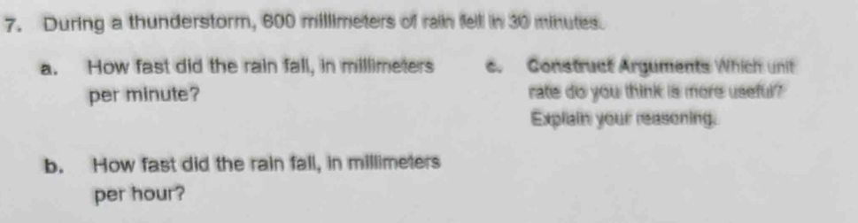 During a thunderstorm, 600 millimeters of raiin felll in 30 minutes. 
a. How fast did the rain fall, in millimeters c. Construct Arguments Which unit 
per minute? rate do you think is more useful? 
Explain your reasoning. 
b. How fast did the rain fall, in millimeters
per hour?