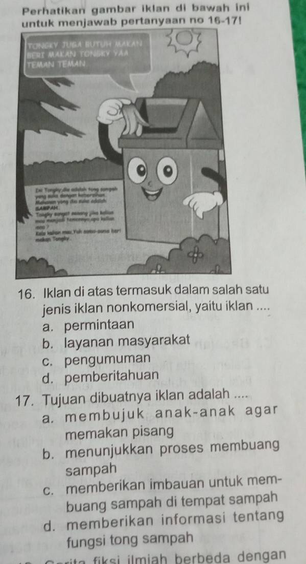 Perhatikan gambar iklan di bawah ini
ab pertanyaan no 16- 17!
16. Iklan di atas termasuk dalam salah satu
jenis iklan nonkomersial, yaitu iklan ....
a. permintaan
b. layanan masyarakat
c. pengumuman
d. pemberitahuan
17. Tujuan dibuatnya iklan adalah ....
a. membujuk anak-anak agar
memakan pisang
b. menunjukkan proses membuang
sampah
c. memberikan imbauan untuk mem-
buang sampah di tempat sampah
d. memberikan informasi tentang
fungsi tong sampah
h er a e n an