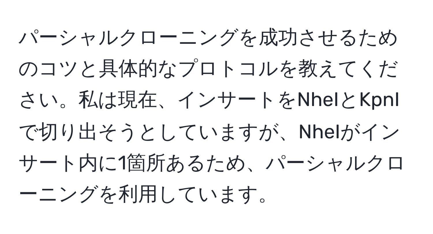 パーシャルクローニングを成功させるためのコツと具体的なプロトコルを教えてください。私は現在、インサートをNheIとKpnIで切り出そうとしていますが、NheIがインサート内に1箇所あるため、パーシャルクローニングを利用しています。