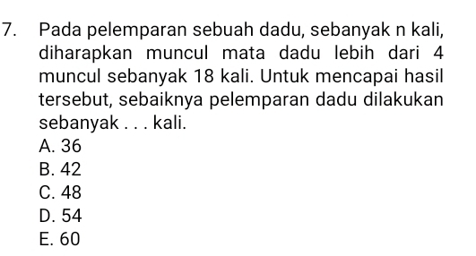 Pada pelemparan sebuah dadu, sebanyak n kali,
diharapkan muncul mata dadu lebih dari 4
muncul sebanyak 18 kali. Untuk mencapai hasil
tersebut, sebaiknya pelemparan dadu dilakukan
sebanyak . . . kali.
A. 36
B. 42
C. 48
D. 54
E. 60