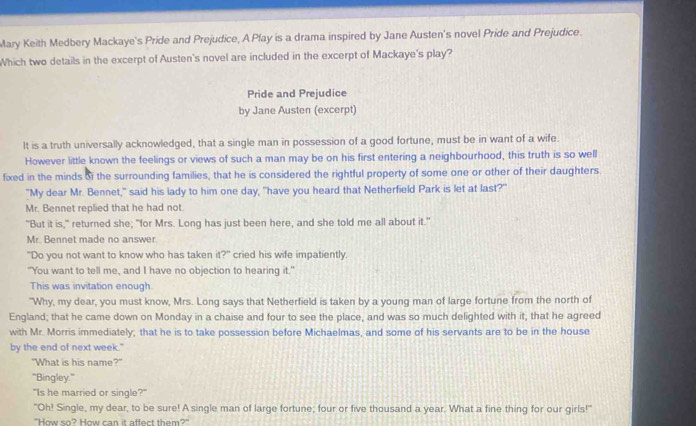 Mary Keith Medbery Mackaye's Pride and Prejudice, A Play is a drama inspired by Jane Austen's novel Pride and Prejudice.
Which two details in the excerpt of Austen's novel are included in the excerpt of Mackaye's play?
Pride and Prejudice
by Jane Austen (excerpt)
It is a truth universally acknowledged, that a single man in possession of a good fortune, must be in want of a wife.
However little known the feelings or views of such a man may be on his first entering a neighbourhood, this truth is so well
fixed in the minds of the surrounding families, that he is considered the rightful property of some one or other of their daughters.
"My dear Mr. Bennet," said his lady to him one day, "have you heard that Netherfield Park is let at last?"
Mr. Bennet replied that he had not.
"But it is," returned she; "for Mrs. Long has just been here, and she told me all about it."
Mr. Bennet made no answer
"Do you not want to know who has taken it?" cried his wife impatiently.
"You want to tell me, and I have no objection to hearing it."
This was invitation enough.
"Why, my dear, you must know, Mrs. Long says that Netherfield is taken by a young man of large fortune from the north of
England; that he came down on Monday in a chaise and four to see the place, and was so much delighted with it, that he agreed
with Mr. Morris immediately; that he is to take possession before Michaelmas, and some of his servants are to be in the house
by the end of next week."
"What is his name?"
'Bingley.”
"Is he married or single?"
"Oh! Single, my dear, to be sure! A single man of large fortune; four or five thousand a year. What a fine thing for our girls!"
"How so? How can it affect them?"