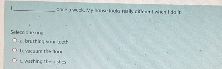 once a week. My house looks really different when I do it.
Seleccione una:
a. brushing your teeth
b. vacuum the floor
c. washing the dishes