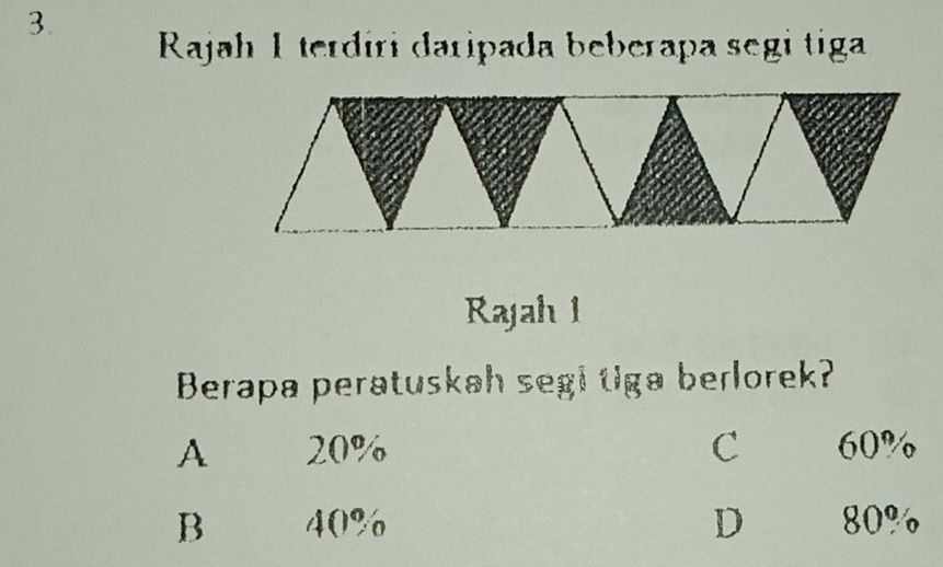 Rajah I terdíri daripada beberapa segi tiga
Rajah 1
Berapa peratuskah segi tiga berlorek?
A 20% C 60%
B 40% D 80%