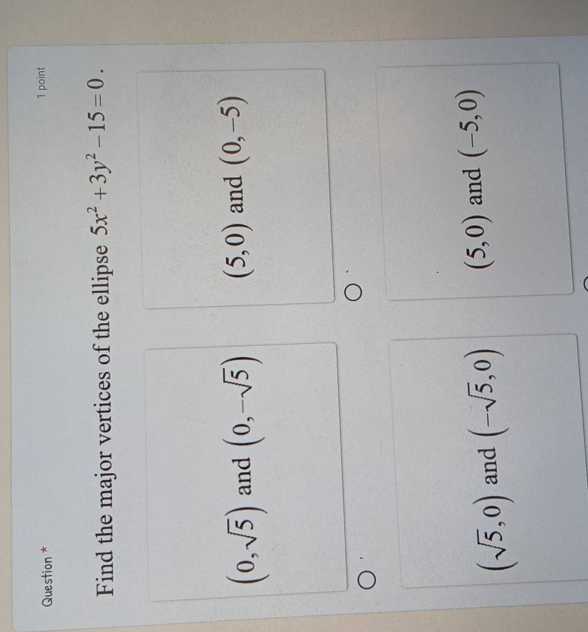 Question * 1 point
Find the major vertices of the ellipse 5x^2+3y^2-15=0.
(0,sqrt(5)) and (0,-sqrt(5)) (5,0) and (0,-5)
(5,0)
(sqrt(5),0) and (-sqrt(5),0) and (-5,0)