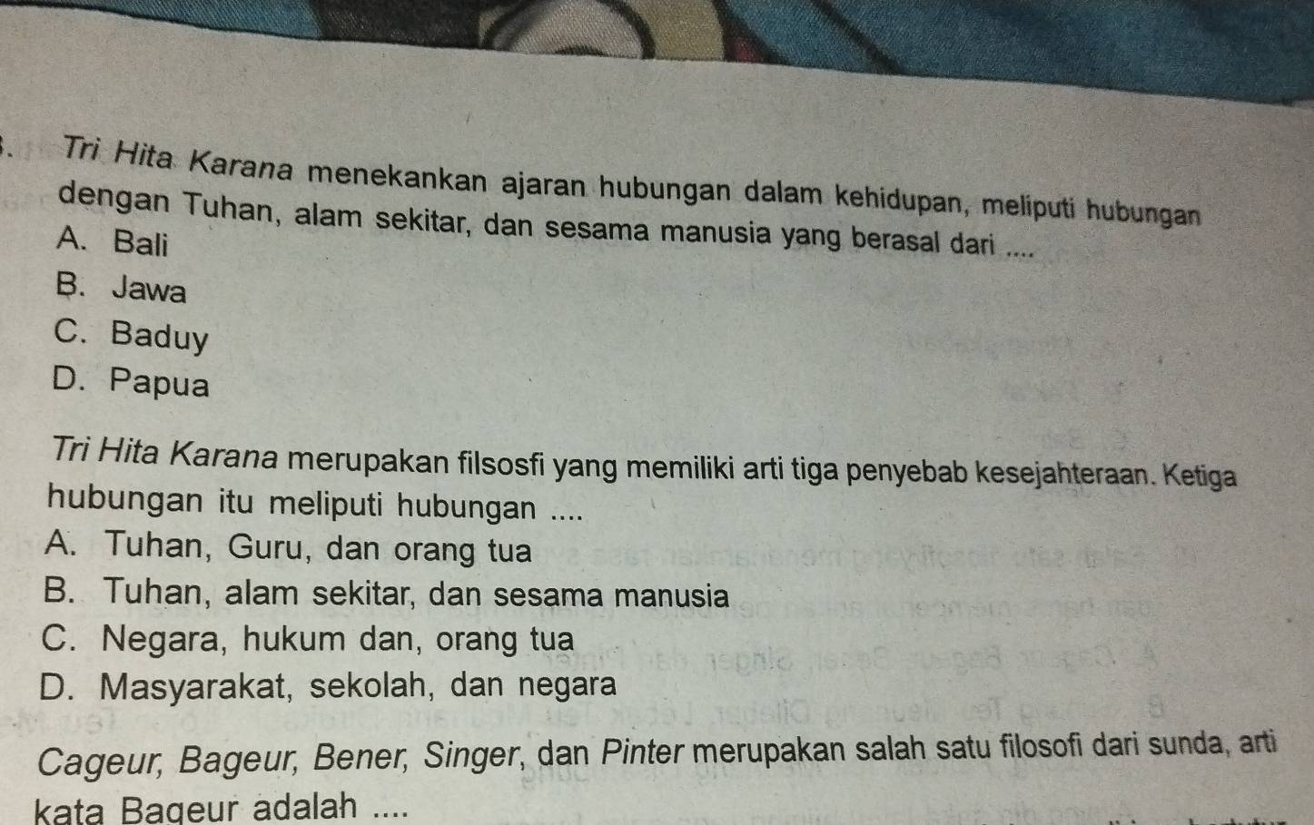 Trì Hita Karana menekankan ajaran hubungan dalam kehidupan, meliputi hubungan
dengan Tuhan, alam sekitar, dan sesama manusia yang berasal dari ....
A. Bali
B. Jawa
C. Baduy
D. Papua
Tri Hita Karana merupakan filsosfi yang memiliki arti tiga penyebab kesejahteraan. Ketiga
hubungan itu meliputi hubungan ....
A. Tuhan, Guru, dan orang tua
B. Tuhan, alam sekitar, dan sesama manusia
C. Negara, hukum dan, orang tua
D. Masyarakat, sekolah, dan negara
Cageur, Bageur, Bener, Singer, dan Pinter merupakan salah satu filosofi dari sunda, arti
kata Bageur adalah ....