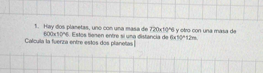 Hay dos planetas, uno con una masa de 720* 10^(wedge)6 y otro con una masa de
600* 10^(wedge)6. Estos tienen entre si una distancia de 6* 10^(wedge)12m. 
Calcula la fuerza entre estos dos planetas