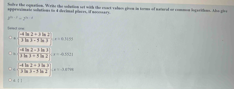 Solve the equation. Write the solution set with the exact values given in terms of natural or common logarithms. Also give
approximate solutions to 4 decimal places, if necessary.
3^(3x-3)=2^(5x-4)
Select one:
a.   (-4ln 2+3ln 2)/3ln 3-5ln 3 ; xapprox 0.3155
b.   (-4ln 2-3ln 3)/3ln 3+5ln 2 ; xapprox -0.5521
C.   (-4ln 2+3ln 3)/3ln 3-5ln 2 ; xapprox -3.0798
d.  
