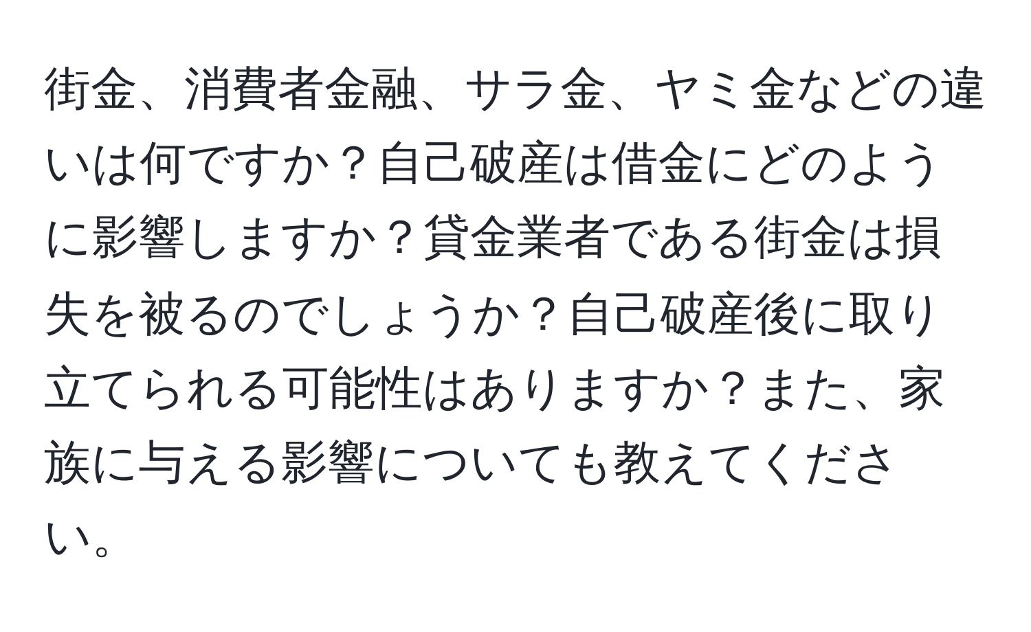 街金、消費者金融、サラ金、ヤミ金などの違いは何ですか？自己破産は借金にどのように影響しますか？貸金業者である街金は損失を被るのでしょうか？自己破産後に取り立てられる可能性はありますか？また、家族に与える影響についても教えてください。