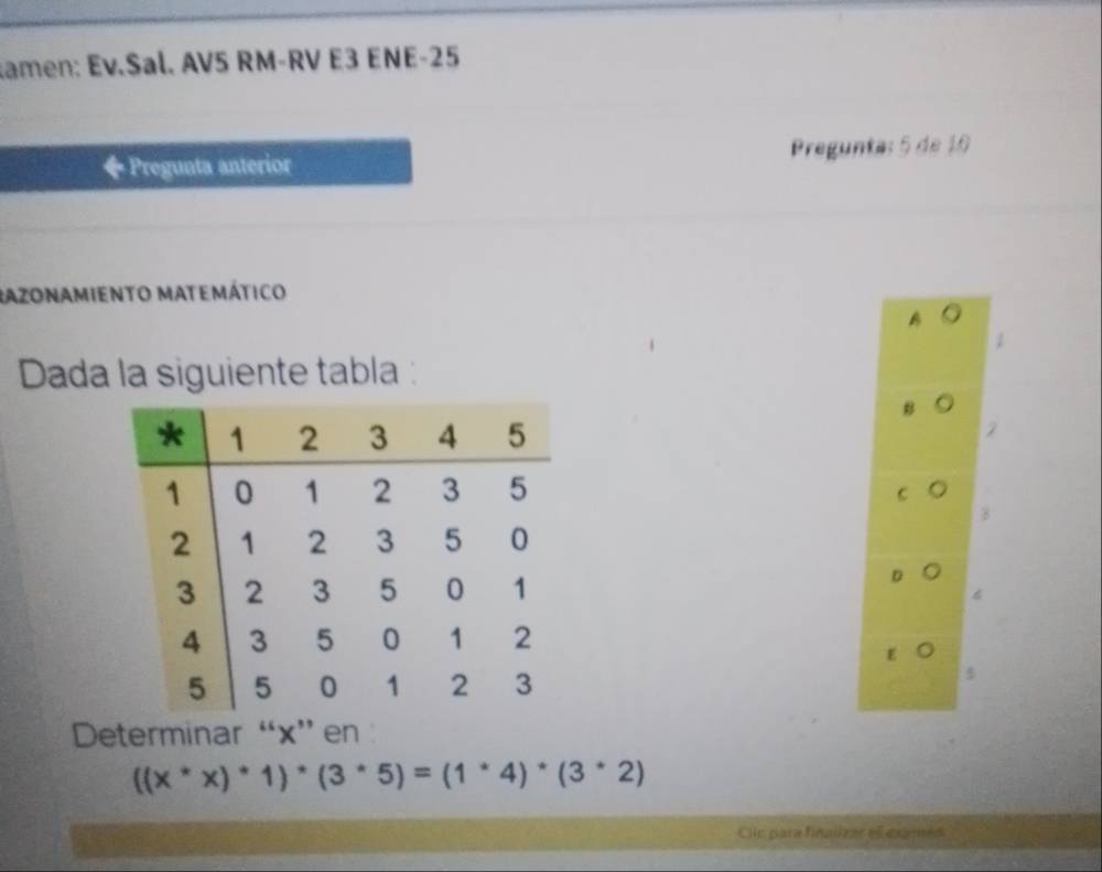 amen: Ev.Sal. AV5 RM-RV E3 ENE-25
◆Pregunta anterior Pregunta: 5 de 10
Razonamiento matemático
B 。
Dada la siguiente tabla
B
2
B
6
E
Determinar “ x ” en
((x^*x)^*1)^*(3^*5)=(1^*4)^*(3^*2)
Clic para finalizar el esames