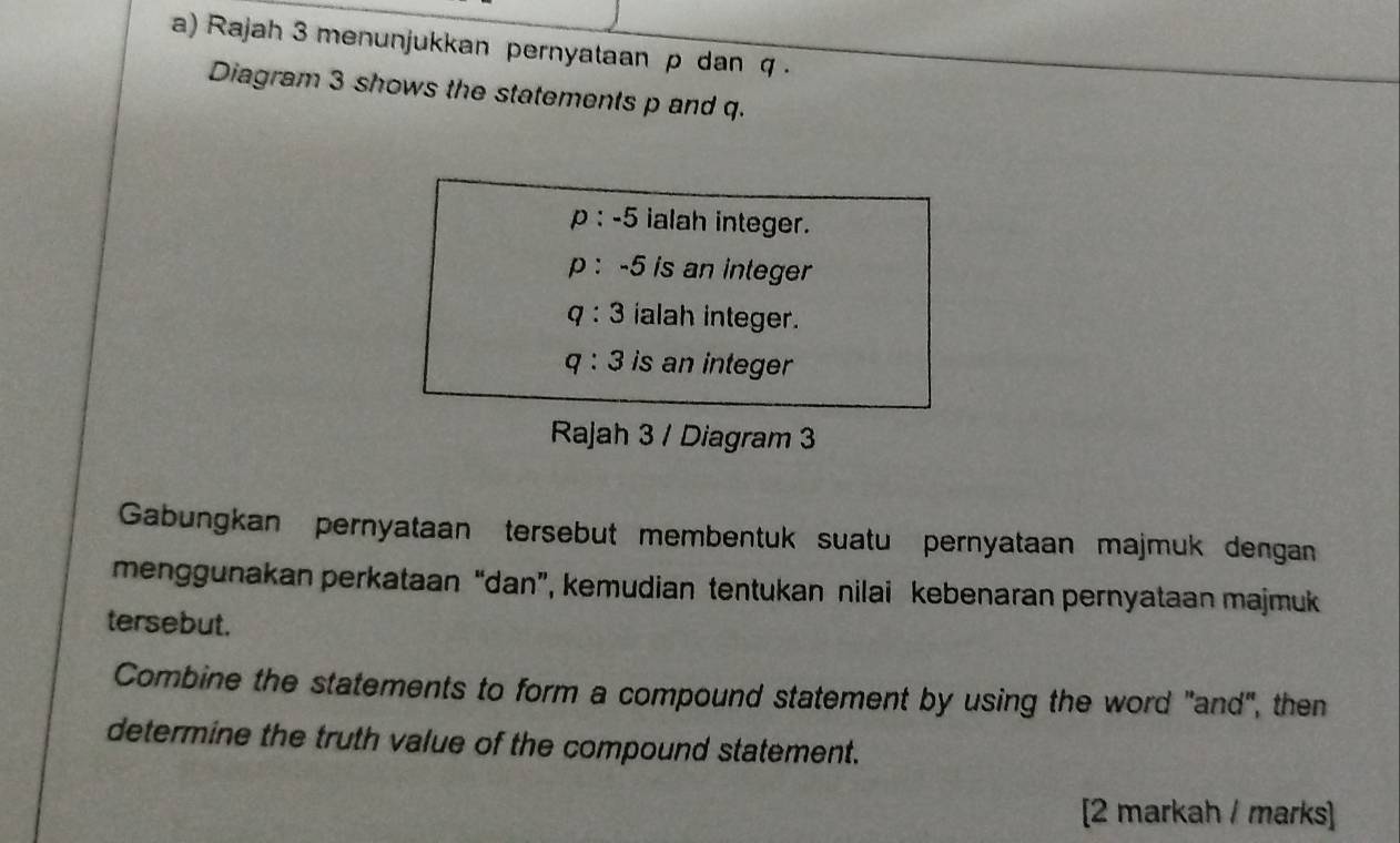 Rajah 3 menunjukkan pernyataan p dan q. 
Diagram 3 shows the statements p and q.
p:-5 ialah integer.
p:-5 is an integer
q:3 ialah integer.
q:3 is an integer 
Rajah 3 / Diagram 3 
Gabungkan pernyataan tersebut membentuk suatu pernyataan majmuk dengan 
menggunakan perkataan “dan”, kemudian tentukan nilai kebenaran pernyataan majmuk 
tersebut. 
Combine the statements to form a compound statement by using the word "and", then 
determine the truth value of the compound statement. 
[2 markah / marks]