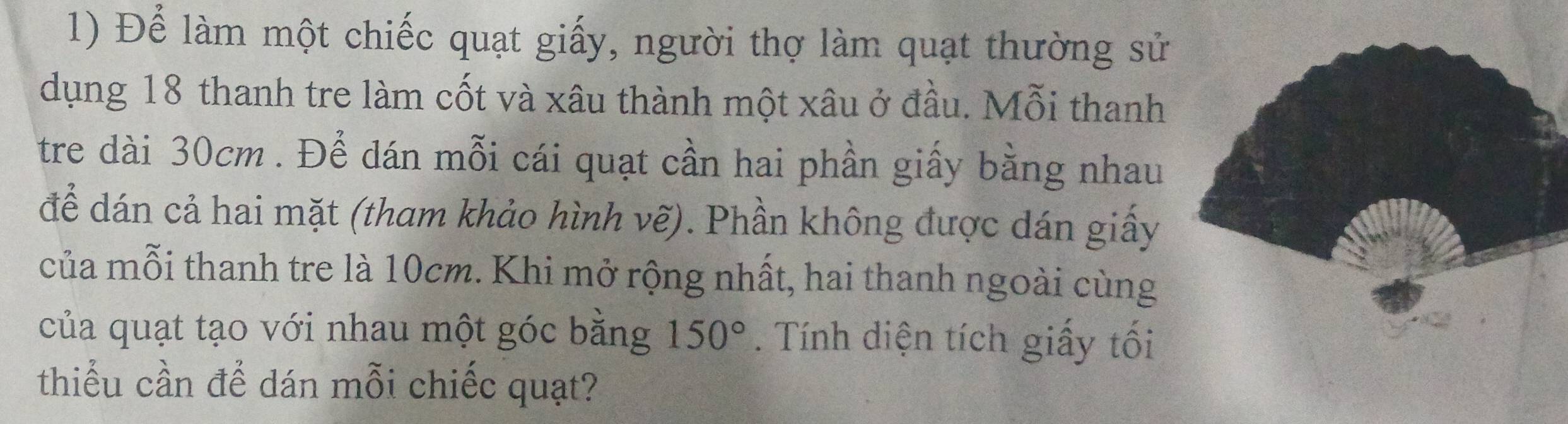 Để làm một chiếc quạt giấy, người thợ làm quạt thường sử 
dụng 18 thanh tre làm cốt và xâu thành một xâu ở đầu. Mỗi thanh 
tre dài 30cm. Để dán mỗi cái quạt cần hai phần giấy bằng nhau 
để dán cả hai mặt (tham khảo hình vẽ). Phần không được dán giấy 
của mỗi thanh tre là 10cm. Khi mở rộng nhất, hai thanh ngoài cùng 
của quạt tạo với nhau một góc bằng 150°. Tính diện tích giấy tối 
thiểu cần để dán mỗi chiếc quạt?