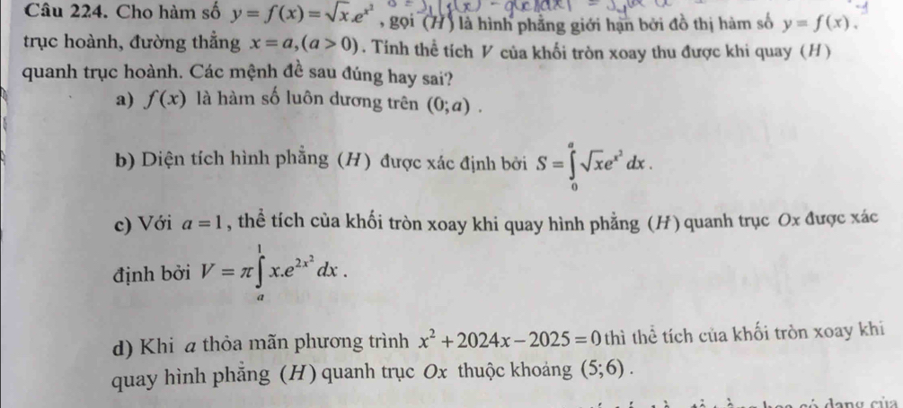 Cho hàm số y=f(x)=sqrt(x).e^(x^2) , gọi (H) là hình phẳng giới hạn bởi đồ thị hàm số y=f(x). 
trục hoành, đường thắng x=a, (a>0). Tính thể tích V của khối tròn xoay thu được khi quay (H)
quanh trục hoành. Các mệnh đề sau đúng hay sai?
a) f(x) là hàm số luôn dương trên (0;a).
b) Diện tích hình phẳng (H) được xác định bởi S=∈tlimits _0^(asqrt(x)e^(x^2))dx.
c) Với a=1 , thể tích của khối tròn xoay khi quay hình phẳng (H) quanh trục Ox được xác
định bởi V=π ∈t^1x.e^(2x^2)dx.
d) Khi a thỏa mãn phương trình x^2+2024x-2025=0 thì thể tích của khối tròn xoay khi
quay hình phẳng (H) quanh trục Ox thuộc khoảng (5;6).