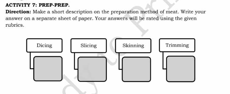 ACTIVITY 7: PREP-PREP. 
Direction: Make a short description on the preparation method of meat. Write your 
answer on a separate sheet of paper. Your answers will be rated using the given 
rubrics. 
Dicing Slicing Skinning Trimming