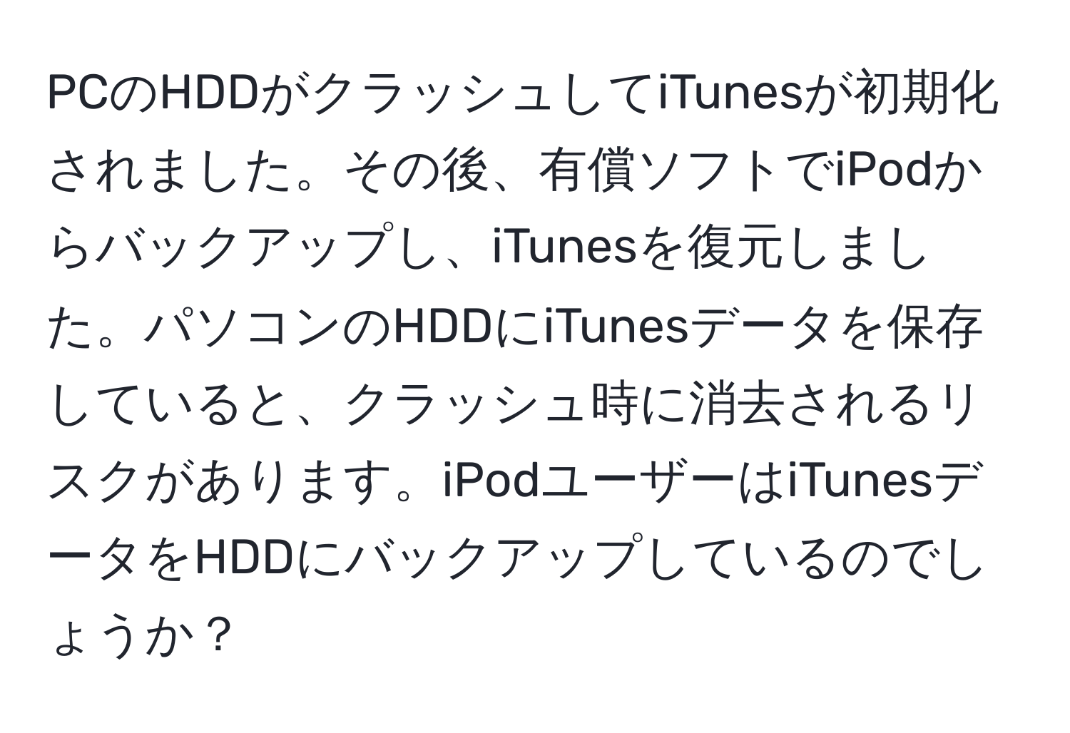 PCのHDDがクラッシュしてiTunesが初期化されました。その後、有償ソフトでiPodからバックアップし、iTunesを復元しました。パソコンのHDDにiTunesデータを保存していると、クラッシュ時に消去されるリスクがあります。iPodユーザーはiTunesデータをHDDにバックアップしているのでしょうか？