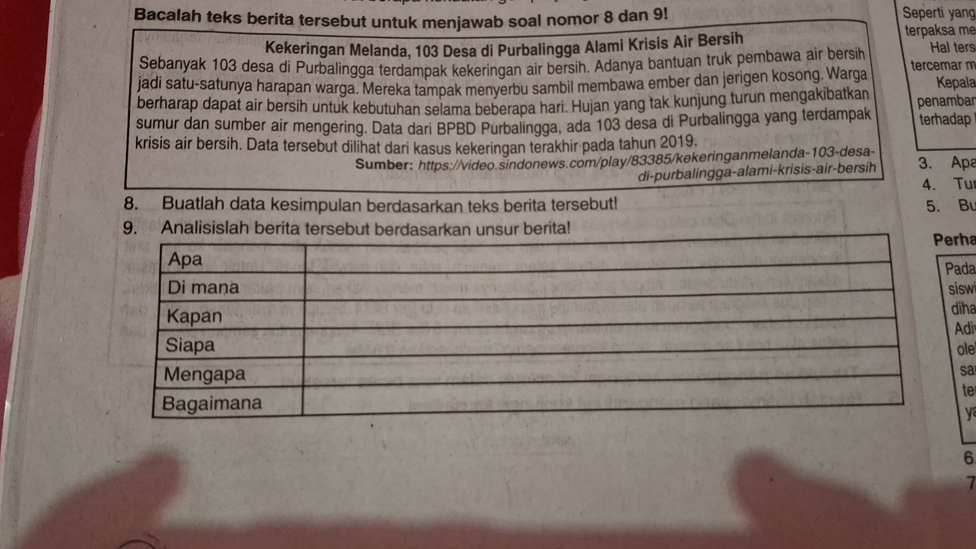 Bacalah teks berita tersebut untuk menjawab soal nomor 8 dan 9! 
Seperti yang 
terpaksa me 
Kekeringan Melanda, 103 Desa di Purbalingga Alami Krisis Air Bersih Hal ters 
Sebanyak 103 desa di Purbalingga terdampak kekeringan air bersih. Adanya bantuan truk pembawa air bersih tercemar m 
jadi satu-satunya harapan warga. Mereka tampak menyerbu sambil membawa ember dan jerigen kosong. Warga Kepala 
berharap dapat air bersih untuk kebutuhan selama beberapa hari. Hujan yang tak kunjung turun mengakibatkan penambar 
sumur dan sumber air mengering. Data dari BPBD Purbalingga, ada 103 desa di Purbalingga yang terdampak terhadap 
krisis air bersih. Data tersebut dilihat dari kasus kekeringan terakhir pada tahun 2019. 
Sumber: https://video.sindonews.com/play/83385/kekeringanmelanda- 103 -desa- 3. Apa 
di-purbalingga-alami-krisis-air-bersih 
4. Tu 
8. Buatlah data kesimpulan berdasarkan teks berita tersebut! 5. Bu 
9. Analisislah berita tersebut berdasarkan unsur berita! 
ha 
da 
swi 
iha 
di 
le 
sa 
te 
y 
6 
7