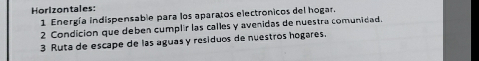 Horizontales: 
1 Energía indispensable para los aparatos electronicos del hogar. 
2 Condicion que deben cumplir las calles y avenidas de nuestra comunidad. 
3 Ruta de escape de las aguas y residuos de nuestros hogares.