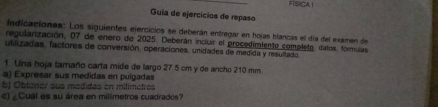 FISICA I 
Guía de ejercicios de repaso 
Indicaciones: Los siguientes ejercicios se deberán entregar en hojas blancas el día del examen de 
regularización, 07 de enero de 2025. Deberán incluir el procedimiento completo, datos, fórmulas 
utilizadas, factores de conversión, operaciones, unidades de medida y resultado. 
1. Una hoja tamaño carta mide de largo 27.5 cm y de ancho 210 mm. 
a) Expresar sus medidas en pulgadas 
b) Obtoner sus medidas en milímetros 
c) ¿Cual es su área en milímetros cuadrados?