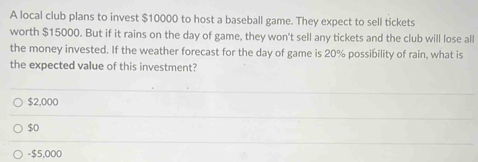 A local club plans to invest $10000 to host a baseball game. They expect to sell tickets
worth $15000. But if it rains on the day of game, they won't sell any tickets and the club will lose all
the money invested. If the weather forecast for the day of game is 20% possibility of rain, what is
the expected value of this investment?
$2,000
$0
- $5,000