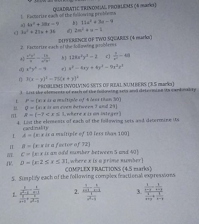 QUADRATIC TRINOMIAL PROBLEMS (4 marks)
1. Factorize each of the following problems
a) 4x^2+38x-9 b ) 11a^2+3a-9
c) 3u^2+21u+36 d) 2m^2+u-1
DIFFERENCE OF TWO SQUARES (4 marks)
2. Factorize each of the following problems
a)  x^2y^2/9 - 16/a^2b^2  b) 128x^2y^2-2 c)  3/x^2 -48
d) x^6y^6-9 e) x^2-4xy+4y^2-9x^2z^2
D 3(x-y)^2-75(x+y)^2
PROBLEMS INVOLVING SETS OF REAL NUMBERS (3.5 marks)
3. List the elements of each of the following sets and determine its cardinality
I. P= x:x is a multiple of 4 less than 30
II. Q= x:x is an even between 7 and 29
III. R= -7 , where x is an integer
4. List the elements of each of the following sets and determine its
cardinality
1. A= x:x is a multiple of 10 less than 100
II. B= x:x is a factor of 72
III. C= x:x is an odd number between 5 and 40
IV. D= x:2≤ x≤ 31 , where x is a prime number
COMPLEX FRACTIONS (4.5 marks)
5. Simplify each of the following complex fractional expressions
1. frac  1/x^2-1 - 1/x-1  1/x+1 + 1/x^2-1  frac  1/x+1 - 1/x-1  1/x^2-1  3. frac  1/x-y - 1/x+y  1/x+y + 1/x-y 
2.