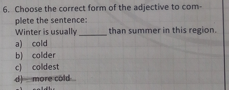 Choose the correct form of the adjective to com-
plete the sentence:
Winter is usually _than summer in this region.
a) cold
b) colder
c) coldest
d) more cold