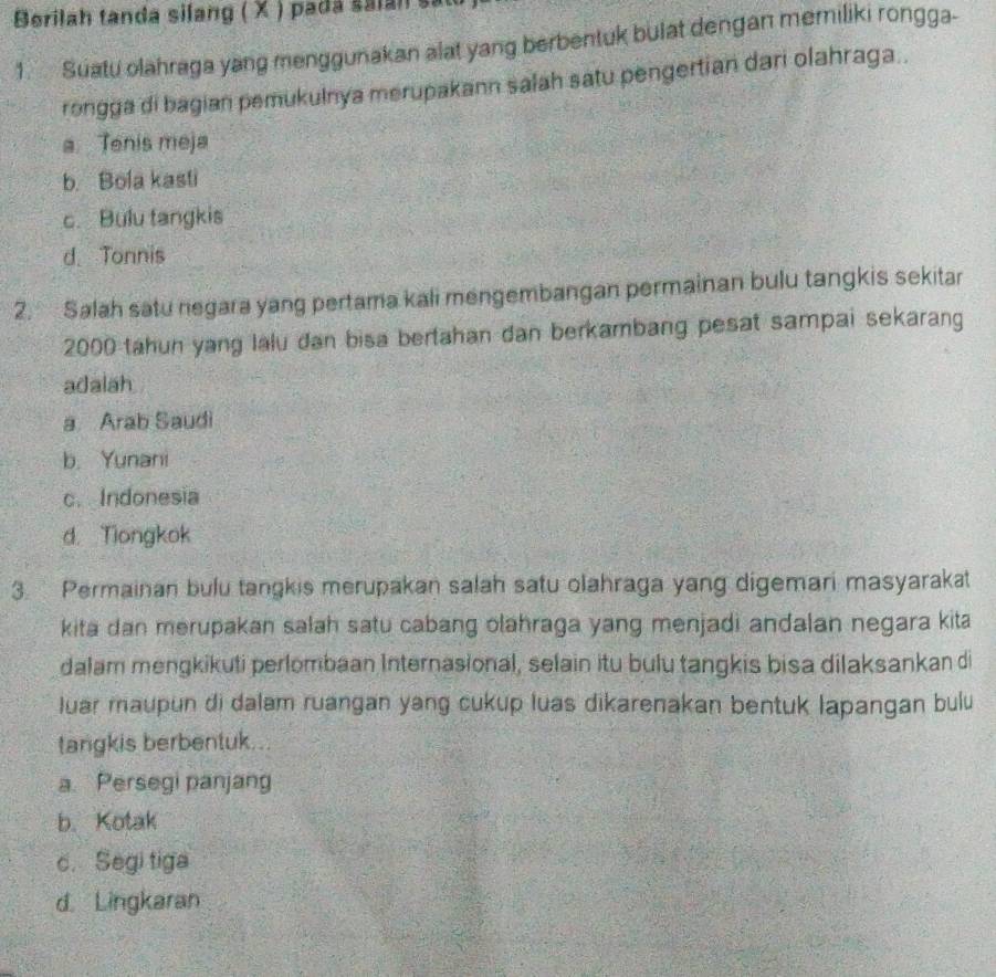 Berilah tanda silang ( X ) pada saian sat
1. Suatu olahraga yang menggunakan alat yang berbentuk bulat dengan memiliki rongga-
rongga di bagian pemukulnya merupakann salah satu pengertian dari olahraga .
a. Tenis meja
b. Bola kasti
c. Bulu tangkis
d. Tonnis
2. Salah satu negara yang pertama kali mengembangan permainan bulu tangkis sekitar
2000 tahun yang lalu dan bisa bertahan dan berkambang pesat sampai sekarang
adalah
a Arab Saudi
b. Yunani
c. Indonesia
d. Tiongkok
3. Permainan bulu tangkis merupakan salah satu olahraga yang digemari masyarakat
kita dan merupakan salah satu cabang olahraga yang menjadi andalan negara kita
dalam mengkikuti perlombaan Internasional, selain itu bulu tangkis bisa dilaksankan di
luar maupun di dalam ruangan yang cukup luas dikarenakan bentuk lapangan bulu
tangkis berbentuk...
a. Persegi panjang
b. Kotak
c.Segi tiga
d. Lingkaran