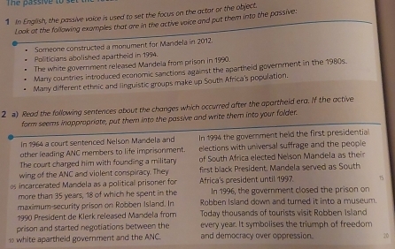 Thể bassive to se 
1 In English, the passive voice is used to set the focus on the actar or the object. 
Look at the following exomples that are in the active voice and put them into the passive: 
Someone constructed a monument for Mandela in 2012. 
Politicians abolished apartheid in 1994. 
The white government released Mandela from prison in 1990. 
Many countries introduced economic sanctions against the apartheid government in the 1980s. 
Many different ethnic and linguistic groups make up South Africa's population. 
2 a) Read the following sentences about the changes which occurred after the apartheid era. If the active 
form seems inappropriate, put them into the passive and write them into your folder. 
In 1964 a court sentenced Nelson Mandela and In 1994 the government held the first presidential 
other leading ANC members to life imprisonment. elections with universal suffrage and the people 
The court charged him with founding a military of South Africa elected Nelson Mandela as their 
wing of the ANC and violent conspiracy. They first black President, Mandela served as South 
os incarcerated Mandela as a political prisoner for Africa's president until 1997 15
more than 35 years, 18 of which he spent in the In 1996, the government closed the prison on 
maximum-security prison on Robben Island. In Robben Island down and tured it into a museum. 
1990 President de Klerk released Mandela from Today thousands of tourists visit Robben Island 
prison and started negotiations between the every year. It symbolises the triumph of freedom 
1 white apartheid government and the ANC. and democracy over oppression. 20